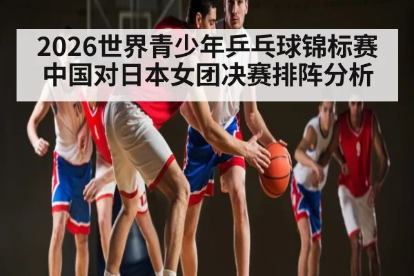 2026世界青少年乒乓球锦标赛中国对日本女团决赛排阵分析